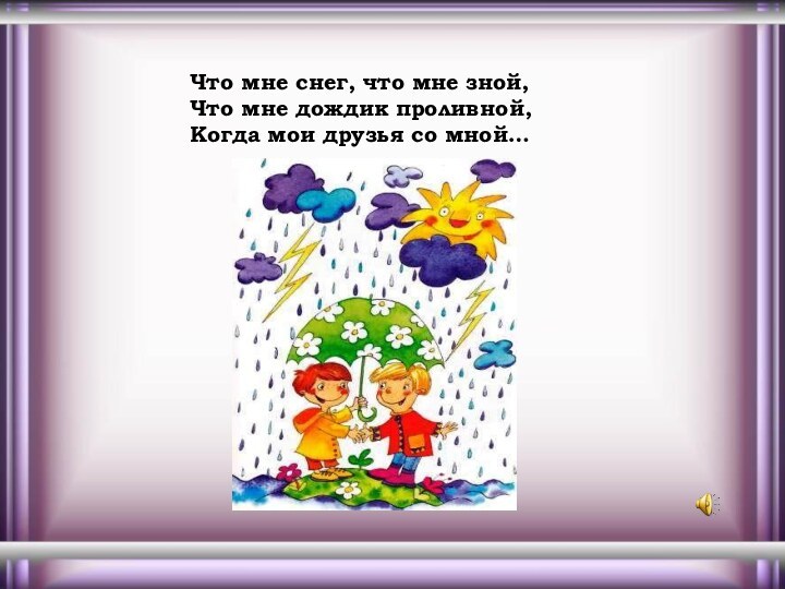 Что мне снег, что мне зной,Что мне дождик проливной,Когда мои друзья со мной…