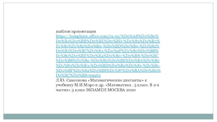 шаблон презентации https://templates.office.com/ru-ru/%D0%A8%D0%B0%D0%B1%D0%BB%D0%BE%D0%BD-%D1%82%D0%B5%D1%81%D1%82%D0%B0-%D0%BD%D0%B0-%D1%82%D0%B5%D0%BC%D1%83-%D0%9F%D1%80%D0%B8%D1%80%D0%BE%D0%B4%D0%B0-%D0%B8-%D0%BC%D0%B8%D1%80-%D0%B2%D0%BE%D0%BA%D1%80%D1%83%D0%B3-%D0%BD%D0%B0%D1%81-%D1%81-%D0%BF%D1%82%D0%B8%D1%87%D0%BA%D0%B0%D0%BC%D0%B8-tm963Л.Ю. Самсонова «Математические диктанты» к учебнику М.И.Моро и др. «Математика