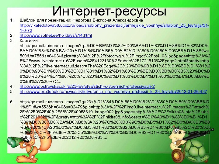 Интернет-ресурсыШаблон для презентации: Федотова Виктория Александровна http://vikafedotova38.ucoz.ru/load/shablony_prezentacij/armejskie_voennye/shablon_23_fevralja/51-1-0-72http://www.solnet.ee/holidays/s14.html Картинки http://go.mail.ru/search_images?q=%D0%BE%D1%82%D0%BA%D1%80%D1%8B%D1%82%D0%BA%D0%B8+%D0%BA+23+%D1%84%D0%B5%D0%B2%D1%80%D0%B0%D0%BB%D1%8F#w=500&h=755&s=64934&pic=http%3A%2F%2Ffotodryg.ru%2Fimgot%2Fot4_03.jpg&page=http%3A%2F%2Fwww.liveinternet.ru%2Fusers%2F4123130%2Frubric%2F1721513%2Fpage2.html&pretty=http%3A%2F%2Fliveinternet.ru&descr=The%20Edge%2C%20%D0%9B%D1%8D%D0%BD%D1%81%20%D0%90%D1%80%D0%BC%D1%81%D1%82%D1%80%D0%BE%D0%BD%D0%B3%20%D0%B8%20%D0%B4%D1%80.%20%7C%20%D0%A0%D1%83%D0%B1%D1%80%D0%B8%D0%BA%D0%B8%3A%20%7C...http://www.ostrovskazok.ru/23-fevralya/stichi-o-voennich-professiyach-2http://www.pra3dnuk.ru/news/stikhotvorenija_pro_voennye_professii_k_23_fevralja/2012-01-26-437http://go.mail.ru/search_images?q=23+%D1%84%D0%B5%D0%B2%D1%80%D0%B0%D0%BB%D1%8F+#w=553&h=640&s=32479&pic=http%3A%2F%2Fimg0.liveinternet.ru%2Fimages%2Fattach%2Fc%2F0%2F40%2F58%2F40058610_image002.jpg&page=http%3A%2F%2Fnikita08.info%2Frubric%2F2910328%2F&pretty=http%3A%2F%2Fnikita08.info&descr=%D0%A0%D1%83%D0%B1%D1%80%D0%B8%D0%BA%D0%B8%3A%20%7C%20%D0%9C%D0%B5%D1%82%D0%BA%D0%B8%3A%20%7C%20%D0%A7%D0%B5%D1%82%D0%B2%D0%B5%D1%80%D0%B3%2C%20%3Cb%3E23%3C%2Fb%3E%20%3Cb%3E%D0%A4%D0%B5%D0%B2%D1%80%D0%B0%D0%BB%D1%8F%3C%2Fb%3E%202012%20%D0%B3....