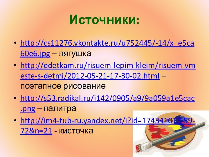 Источники:http://cs11276.vkontakte.ru/u752445/-14/x_e5ca60e6.jpg – лягушкаhttp://edetkam.ru/risuem-lepim-kleim/risuem-vmeste-s-detmi/2012-05-21-17-30-02.html – поэтапное рисованиеhttp://s53.radikal.ru/i142/0905/a9/9a059a1e5cac.png – палитраhttp://im4-tub-ru.yandex.net/i?id=174341013-59-72&n=21 - кисточка