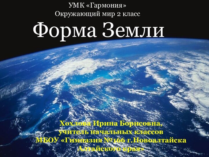 Форма Земли Хохлова Ирина Борисовна, учитель начальных классовМБОУ «Гимназия №166 г.Новоалтайска Алтайского