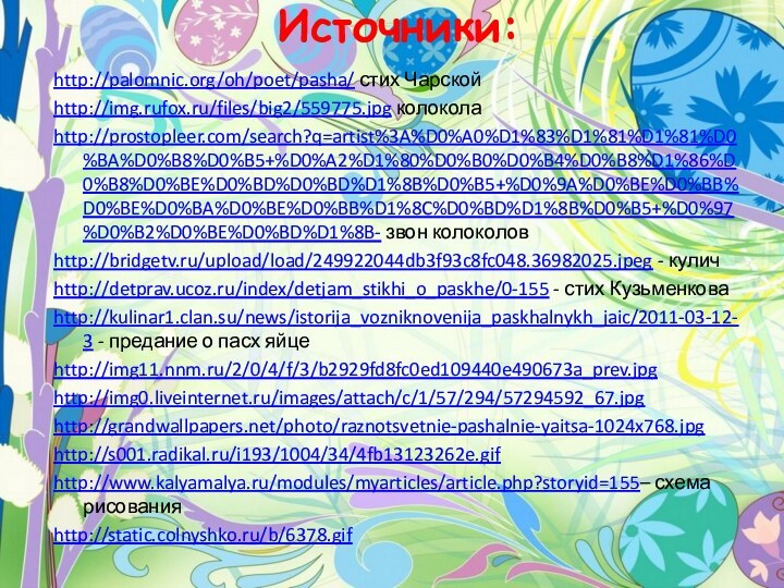 Источники:http://palomnic.org/oh/poet/pasha/ стих Чарскойhttp://img.rufox.ru/files/big2/559775.jpg колоколаhttp://prostopleer.com/search?q=artist%3A%D0%A0%D1%83%D1%81%D1%81%D0%BA%D0%B8%D0%B5+%D0%A2%D1%80%D0%B0%D0%B4%D0%B8%D1%86%D0%B8%D0%BE%D0%BD%D0%BD%D1%8B%D0%B5+%D0%9A%D0%BE%D0%BB%D0%BE%D0%BA%D0%BE%D0%BB%D1%8C%D0%BD%D1%8B%D0%B5+%D0%97%D0%B2%D0%BE%D0%BD%D1%8B- звон колоколовhttp://bridgetv.ru/upload/load/249922044db3f93c8fc048.36982025.jpeg - куличhttp://detprav.ucoz.ru/index/detjam_stikhi_o_paskhe/0-155 - стих Кузьменковаhttp://kulinar1.clan.su/news/istorija_vozniknovenija_paskhalnykh_jaic/2011-03-12-3 -