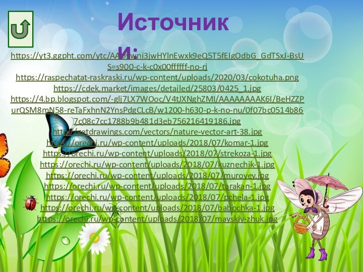 Источники:https://yt3.ggpht.com/ytc/AAUvwni3jwHYlnEwxk9eQ5T5fEIgOdbG_GdTSxJ-BsUS=s900-c-k-c0x00ffffff-no-rjhttps://raspechatat-raskraski.ru/wp-content/uploads/2020/03/cokotuha.pnghttps://cdek.market/images/detailed/25803/0425_1.jpghttps://4.bp.blogspot.com/-glj7LX7WOoc/V4tJXNghZMI/AAAAAAAAK6I/BeHZZPurQSM8mN58-reTaFxhnN2YnsPdgCLcB/w1200-h630-p-k-no-nu/0f07bc0514b867c08c7cc1788b9b481d3eb756216419186.jpghttp://getdrawings.com/vectors/nature-vector-art-38.jpghttps://orechi.ru/wp-content/uploads/2018/07/komar-1.jpghttps://orechi.ru/wp-content/uploads/2018/07/strekoza-1.jpghttps://orechi.ru/wp-content/uploads/2018/07/kuznechik-1.jpghttps://orechi.ru/wp-content/uploads/2018/07/murovey.jpghttps://orechi.ru/wp-content/uploads/2018/07/tarakan-1.jpghttps://orechi.ru/wp-content/uploads/2018/07/pchela-1.jpghttps://orechi.ru/wp-content/uploads/2018/07/babochka-1.jpghttps://orechi.ru/wp-content/uploads/2018/07/mayskiy-zhuk.jpg