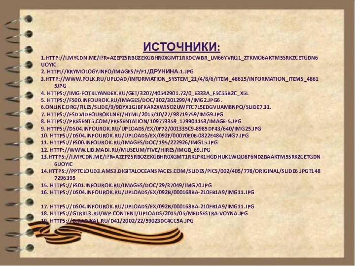 Источники:1.http://i.mycdn.me/i?r=AzEPZsRbOZEKgBhR0XGMT1RkdcWbR_lm66yvRq1_ztkmO6aKTM5SRkZCeTgDn6uOyic2. http://krymology.info/images/f/f1/Друнина-1.jpg3.http://www.polk.ru/upload/information_system_21/4/8/6/item_48615/information_items_48615jpg4. https://img-fotki.yandex.ru/get/3207/40542901.72/0_e333a_f5c55b2c_X5L5. https://fs00.infourok.ru/images/doc/302/301299/4/img2.jpg6. 6.online.org/files/slide/9/9DYx1gjBFKARzXWJsOZuwftc7L5edGvUaM8npQ/slide7.31.7. https://fsd.videouroki.net/html/2015/10/27/98719759/img9.jpg8. https://present5.com/presentation/109773359_179901153/image-5.jpg9. https://ds04.infourok.ru/uploads/ex/0f72/001335c9-8985df43/640/img25.jpg10. https://ds04.infourok.ru/uploads/ex/092f/00070e0e-0822e484/img7.jpg11. https://fs00.infourok.ru/images/doc/195/222926/img15.jpg12. http://www.lib.madi.ru/museum/five/hires/imgB_69.jpg13.https://i.mycdn.me/i?r=AzEPZsRbOZEKgBhR0XGMT1RkLPk1hGDHUK1Wqo8F6NdZBaaKTM5SRkZCeTgDn6uOyic14.https://pptcloud3.ams3.digitaloceanspaces.com/slides/pics/002/405/778/original/Slide6.jpg?148729639515. https://fs01.infourok.ru/images/doc/29/37049/img70.jpg16.