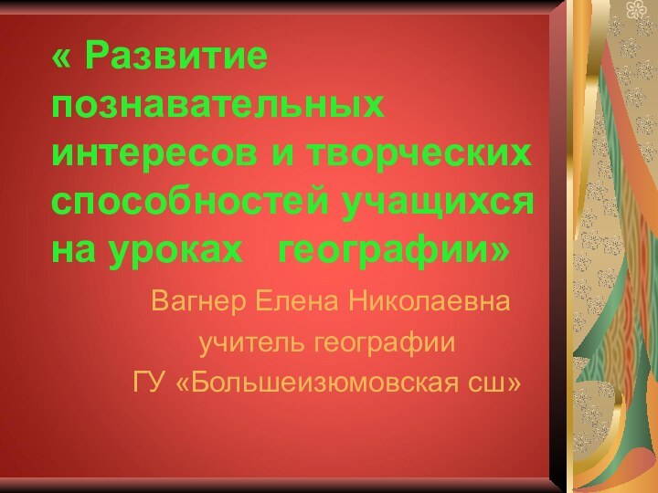 « Развитие познавательных интересов и творческих способностей учащихся на уроках  географии»