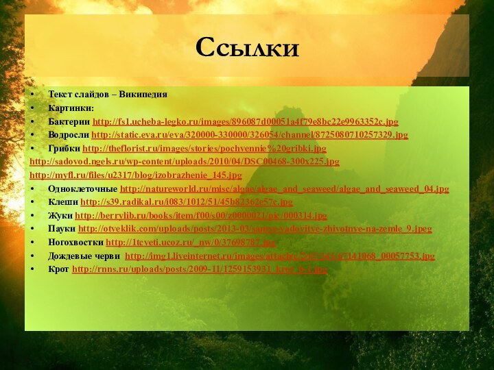 Ссылки Текст слайдов – ВикипедияКартинки:Бактерии http://fs1.ucheba-legko.ru/images/896087d00051a4f79e8bc22e9963352c.jpgВодросли http://static.eva.ru/eva/320000-330000/326054/channel/8725080710257329.jpgГрибки http://theflorist.ru/images/stories/pochvennie%20gribki.jpghttp://sadovod.ngels.ru/wp-content/uploads/2010/04/DSC00468-300x225.jpghttp://myfl.ru/files/u2317/blog/izobrazhenie_145.jpgОдноклеточные http://natureworld.ru/misc/algae/algae_and_seaweed/algae_and_seaweed_04.jpgКлеши http://s39.radikal.ru/i083/1012/51/45b82362e57c.jpgЖуки http://berrylib.ru/books/item/f00/s00/z0000021/pic/000314.jpgПауки http://otveklik.com/uploads/posts/2013-03/samye-yadovitye-zhivotnye-na-zemle_9.jpegНогохвостки http://1tcveti.ucoz.ru/_nw/0/37698787.jpgДождевые черви http://img1.liveinternet.ru/images/attach/c/2/67/141/67141068_00057753.jpgКрот http://rnns.ru/uploads/posts/2009-11/1259153931_krot_b-1.jpg