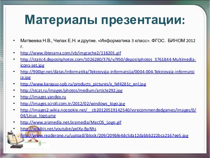 Материалы презентации:Матвеева Н.В., Челак Е.Н. и другие. «Информатика 3 класс». ФГОС. БИНОМ 2012 г.http://www.ibtesama.com/vb/imgcache2/118201.gifhttp://static4.depositphotos.com/1026280/376/v/950/depositphotos_3761844-Multimedia-icons-set.jpghttp:///datas/informatika/Tekstovaja-informatsija/0004-004-Tekstovaja-informatsija.jpghttp://www.karapuz-spb.ru/products_pictures/x_fef4281c_enl.jpghttp://stcat.ru/images/photos/medium/article292.jpghttp://images.yandex.ruhttp://images.scroll.com.tr/2012/02/windows_logo.jpghttp://images2.wikia.nocookie.net/__cb20120519142540/vsrecommendedgames/images/0/04/Linux_logo.pnghttp://www.aramedia.net/aramedia/MacOS_Logo.gifhttp://wikibit.net/youtube/pelXy-BpRAshttp://www.readerone.ru/upload/iblock/209/209bfe4dc5da12dabbb222bca2167ee5.jpg