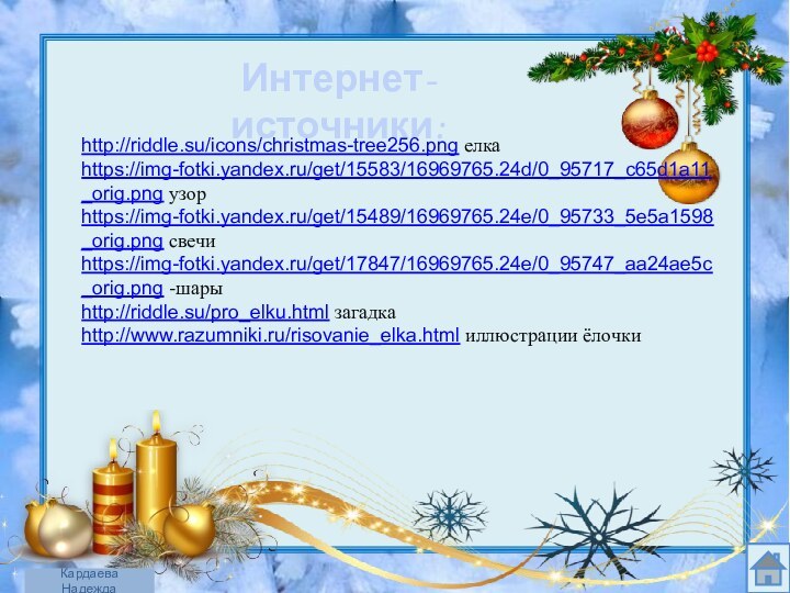 Интернет- источники:http://riddle.su/icons/christmas-tree256.png елка  https://img-fotki.yandex.ru/get/15583/16969765.24d/0_95717_c65d1a11_orig.png узорhttps://img-fotki.yandex.ru/get/15489/16969765.24e/0_95733_5e5a1598_orig.png свечиhttps://img-fotki.yandex.ru/get/17847/16969765.24e/0_95747_aa24ae5c_orig.png -шарыhttp://riddle.su/pro_elku.html загадка  http://www.razumniki.ru/risovanie_elka.html иллюстрации ёлочкиКардаева Надежда