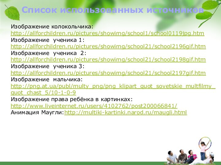 Список использованных источниковИзображение колокольчика:http://allforchildren.ru/pictures/showimg/school1/school0119jpg.htmИзображение ученика 1:http://allforchildren.ru/pictures/showimg/school21/school2196gif.htmИзображение ученика 2:http://allforchildren.ru/pictures/showimg/school21/school2198gif.htmИзображение ученика 3:http://allforchildren.ru/pictures/showimg/school21/school2197gif.htm Изображение мальчика:http://png.at.ua/publ/multy_png/png_klipart_quot_sovetskie_multfilmy_quot_chast_5/10-1-0-9Изображение