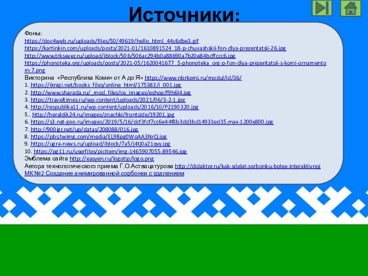 Фоны:https://doc4web.ru/uploads/files/50/49619/hello_html_44c6dbe3.gif https://kartinkin.com/uploads/posts/2021-01/1610891524_18-p-chuvashskii-fon-dlya-prezentatsii-26.jpg http://www.trksever.ru/upload/iblock/506/506ac294b0a88690a7b20e84bcffccc6.jpg https://phonoteka.org/uploads/posts/2021-05/1620041677_5-phonoteka_org-p-fon-dlya-prezentatsii-s-komi-ornamentom-7.png Викторина «Республика Коми» от А до Я» https://www.nbrkomi.ru/modul/id/36/