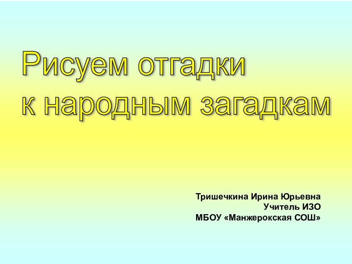 Тришечкина Ирина Юрьевна  Учитель ИЗО  МБОУ «Манжерокская СОШ»Рисуем отгадки  к народным загадкам