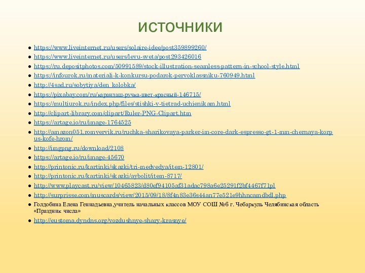 https://www.liveinternet.ru/users/solaire-idee/post359899260/https://www.liveinternet.ru/users/levu-sveta/post293426016https://ru.depositphotos.com/50991589/stock-illustration-seamless-pattern-in-school-style.htmlhttps://infourok.ru/materiali-k-konkursu-podarok-pervoklassniku-760949.htmlhttp://4sad.ru/sobytiya/den_kolobka/https://pixabay.com/ru/карандаш-ручка-цвет-красный-146715/https://multiurok.ru/index.php/files/stishki-v-tietrad-uchienikam.htmlhttp://clipart-library.com/clipart/Ruler-PNG-Clipart.htmhttps://artage.io/ru/image-1764525http://amazon051.romvervik.ru/ruchka-sharikovaya-parker-im-core-dark-espresso-gt-1-mm-chernaya-korpus-kofe-hrom/http://imgpng.ru/download/2108https://artage.io/ru/image-45670http://printonic.ru/kartinki/skazki/tri-medvedya/item-12801/http://printonic.ru/kartinki/skazki/aybolit/item-8717/http://www.playcast.ru/view/10465823/d80ef94105af31adac798a6e25291f2bf4467f71plhttp://surprisse.com/muscards/view/2015/09/18/8f4n83e36s44an77e521e9hhncamdbdl.phpГолдобина Елена Геннадьевна,учитель начальных классов МОУ СОШ №6 г. Чебаркуль Челябинская область «Праздник числа»http://eustoma.dyndns.org/vozdushnye-shary-krasnye/источники