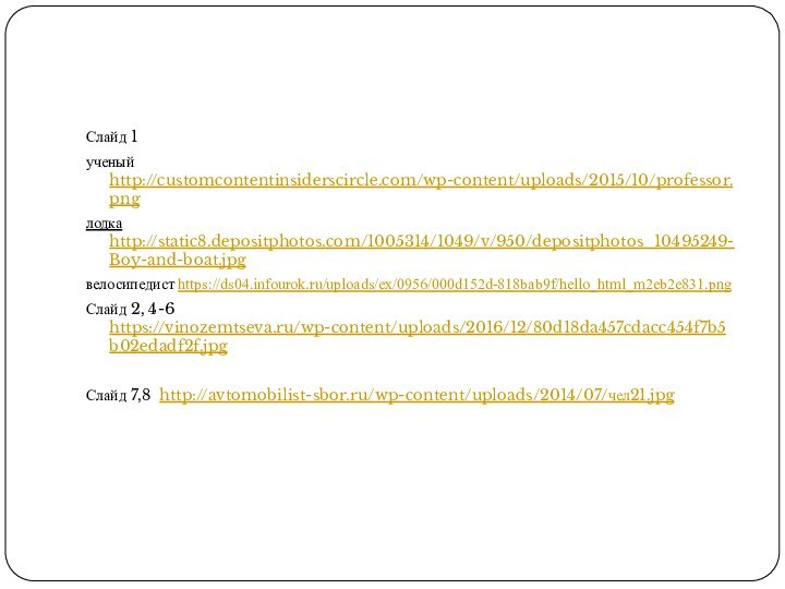 Слайд 1 ученый http://customcontentinsiderscircle.com/wp-content/uploads/2015/10/professor.pngлодка http://static8.depositphotos.com/1005314/1049/v/950/depositphotos_10495249-Boy-and-boat.jpgвелосипедист https://ds04.infourok.ru/uploads/ex/0956/000d152d-818bab9f/hello_html_m2eb2e831.pngСлайд 2, 4-6 https://vinozemtseva.ru/wp-content/uploads/2016/12/80d18da457cdacc454f7b5b02edadf2f.jpg Слайд 7,8 http://avtomobilist-sbor.ru/wp-content/uploads/2014/07/чел21.jpg