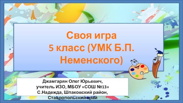 Своя игра5 класс (УМК Б.П.Неменского)Джамгарян Олег Юрьевич,учитель ИЗО, МБОУ «СОШ №13»С.Надежда, Шпаковский район, Ставропольский край