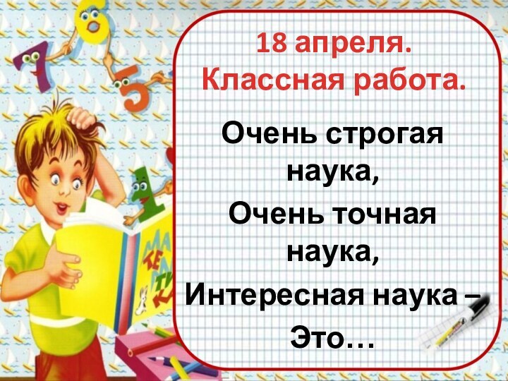 18 апреля. Классная работа.Очень строгая наука,Очень точная наука,Интересная наука –Это…