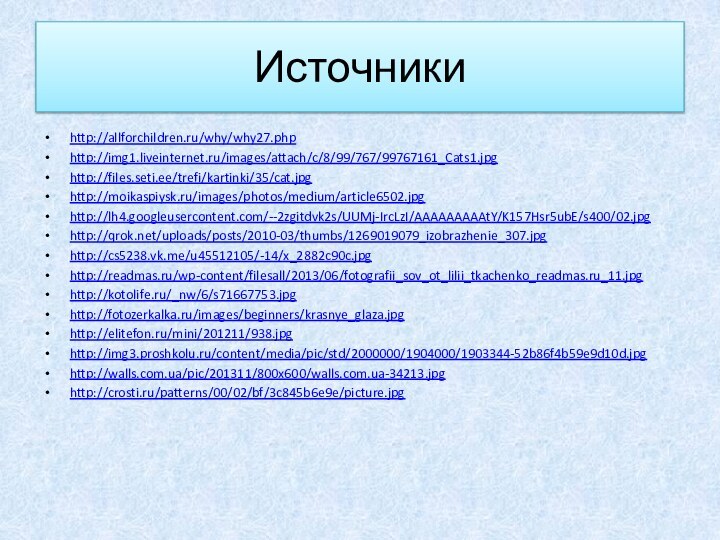 Источникиhttp://allforchildren.ru/why/why27.phphttp://img1.liveinternet.ru/images/attach/c/8/99/767/99767161_Cats1.jpghttp://files.seti.ee/trefi/kartinki/35/cat.jpghttp://moikaspiysk.ru/images/photos/medium/article6502.jpghttp://lh4.googleusercontent.com/--2zgitdvk2s/UUMj-IrcLzI/AAAAAAAAAtY/K157Hsr5ubE/s400/02.jpghttp://qrok.net/uploads/posts/2010-03/thumbs/1269019079_izobrazhenie_307.jpghttp://cs5238.vk.me/u45512105/-14/x_2882c90c.jpghttp://readmas.ru/wp-content/filesall/2013/06/fotografii_sov_ot_lilii_tkachenko_readmas.ru_11.jpghttp://kotolife.ru/_nw/6/s71667753.jpghttp://fotozerkalka.ru/images/beginners/krasnye_glaza.jpghttp://elitefon.ru/mini/201211/938.jpghttp://img3.proshkolu.ru/content/media/pic/std/2000000/1904000/1903344-52b86f4b59e9d10d.jpghttp://walls.com.ua/pic/201311/800x600/walls.com.ua-34213.jpghttp://crosti.ru/patterns/00/02/bf/3c845b6e9e/picture.jpg