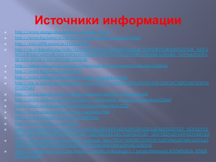 Источники информацииhttp://www.energo-standarta.ru/problemy_e.htmhttp://scout-kg.narod.ru/library/l_geoek.energ.i.okrog.sreda.htmlhttp://rad-x2008.narod.ru/History.htmhttp://ru.wikipedia.org/wiki/%D0%90%D1%82%D0%BE%D0%BC%D0%BD%D0%B0%D1%8F_%D1%8D%D0%BD%D0%B5%D1%80%D0%B3%D0%B5%D1%82%D0%B8%D0%BA%D0%B0_%D0%A0%D0%BE%D1%81%D1%81%D0%B8%D0%B8http://minenergo.gov.ru/activity/powerindustry/powersector/structure/types/http://www.lnpp2.ru/?q=node/70http://www.milkywaycenter.com/works/yurovitsky1.htmlhttp://dic.academic.ru/dic.nsf/enc_colier/5795/%D0%90%D0%A2%D0%9E%D0%9C%D0%9D%D0%90%D0%AFhttp://www.energy-etc.ru/content/materials/index19-176-page7.htmlhttp://www.uzck.ru/atom/dostoinstva_i_njedostatki_atomnoj_eljektrostancii.htmlhttp://www.ecology.md/section.php?section=tech&id=2710http://www.atomworld.ru/vchera_segodnya.htmhttp://www.atominfo.ru/news/air6087.htmhttp://www.un.org/ru/ga/iaea/http://ru.wikipedia.org/wiki/%CC%E5%E6%E4%F3%ED%E0%F0%EE%E4%ED%EE%E5_%E0%E3%E5%ED%F2%F1%F2%E2%EE_%EF%EE_%E0%F2%EE%EC%ED%EE%E9_%FD%ED%E5%F0%E3%E8%E8http://dic.academic.ru/dic.nsf/dic_economic_law/7813/%D0%9C%D0%95%D0%96%D0%94%D0%A3%D0%9D%D0%90%D0%A0%D0%9E%D0%94%D0%9D%D0%9E%D0%95http://www.krugosvet.ru/enc/nauka_i_tehnika/tehnologiya_i_promyshlennost/ATOMNAYA_ENERGETIKA.html