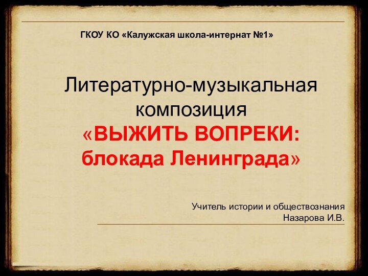 Литературно-музыкальная композиция «ВЫЖИТЬ ВОПРЕКИ: блокада Ленинграда»ГКОУ КО «Калужская школа-интернат №1»Учитель истории и обществознания Назарова И.В.