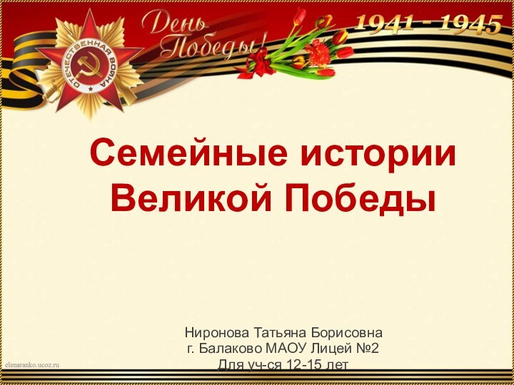 Семейные истории Великой ПобедыНиронова Татьяна Борисовнаг. Балаково МАОУ Лицей №2Для уч-ся 12-15 лет