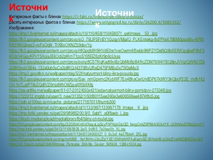 Интересные факты о блинах https://i-fakt.ru/interesnye-fakty-o-blinax/Десять интересных фактов о блинах https://www.volgograd.kp.ru/daily/26200.4/3085332/Изображения:https://img1.liveinternet.ru/images/attach/c/10/110/458/110458071_getImage__53_.jpghttps://lh3.googleusercontent.com/proxy/sO_79LlP5FrBY1GzqyVMjalO_PLKEntwkg-8d7PfeX78BM0psisMy-APlNRK3VKiQbwz2-voFsOqN_TrXBoOKNZS9dovYghttps://lh3.googleusercontent.com/proxy/rtfGpqfdIH9HVdE0w1vwOwrm4f5wbb9l6PZYDefIjQ9bXERfCgqjbeP0hF34DdcV4GgyKPvY5XojsJBIjOdi2plKmT1zoSYj8ElZ6zKr9p6cUssshttps://lh3.googleusercontent.com/proxy/oonz8CSTRqKadt9yiBzQbMbBpB4RcZDM76W4YBQ9jnJVVgIQWAD7ZkJU8H5vuV5B4s_CfJa0ub5uCs3jdlKQ-I4370RvUReD475FMBu3x7W3eMuXhttps://img2.goodfon.ru/wallpaper/nbig/5/2f/natyurmort-bliny-ikra-posuda.jpghttps://lh3.googleusercontent.com/proxy/Sav_nmGpvmc2KybWF7Es48haCerUn8DP67k9RY3kQbcP22E_mdh1fQOV-1nTLgtP7iibZQdtVZ0mjsNlhO9ZjgaXR5iXKfghttps://pw.artfile.me/wallpaper/01-07-2012/650x421/eda-natyurmort-bliny-pomidory-275348.jpghttps://122012.imgbb.ru/user/3_new/31352/1/93f80115ee360e3e606596ee4874f8c5.jpghttps://cdn.st100sp.com/cache_pictures/217187011/thumb300https://img0.liveinternet.ru/images/attach/d/1/133/997/133997178_image__6_.jpghttps://img-fotki.yandex.ru/get/29/98985200.9/0_5abf1_a0f8aeb_L.jpghttps://kluch.media/upload/medialibrary/fb4/bliny-ot-roulet.jpghttps://lh3.googleusercontent.com/9gJS2GBbKni0v0XegsLpjScyFhPHgbGizQD_fwvgCnkZXP99A-9OvrYX_UOIrhAx3iTMqQ=s111https://img-fotki.yandex.ru/get/3413/111065926.2a/0_9df95_7e3bac0b_XL.jpghttps://img1.liveinternet.ru/images/attach/d/1/134/0/134000027_0_6c3af_4e378de4_2XL.jpghttps://lh3.googleusercontent.com/sgrnvthNB__fw1lNHn-J3dJZtzYXE1SMhbNKF4u8iudySZ-39Hob46-pOncE1wMkDjBWZw=s85 https://s1.1zoom.ru/big0/346/Mimosa_Pancake_Still-life_Caviar_545924_1296x1024.jpgИсточник Источник