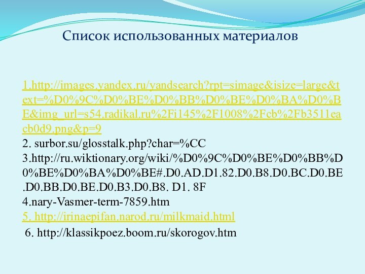 1.http://images.yandex.ru/yandsearch?rpt=simage&isize=large&text=%D0%9C%D0%BE%D0%BB%D0%BE%D0%BA%D0%BE&img_url=s54.radikal.ru%2Fi145%2F1008%2Fcb%2Fb3511eacb0d9.png&p=92. surbor.su/glosstalk.php?char=%CC3.http://ru.wiktionary.org/wiki/%D0%9C%D0%BE%D0%BB%D0%BE%D0%BA%D0%BE#.D0.AD.D1.82.D0.B8.D0.BC.D0.BE.D0.BB.D0.BE.D0.B3.D0.B8. D1. 8F4.nary-Vasmer-term-7859.htm5. http://irinaepifan.narod.ru/milkmaid.html 6. http://klassikpoez.boom.ru/skorogov.htmСписок использованных материалов