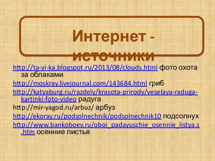 Интернет - источникиhttp://ta-vi-ka.blogspot.ru/2013/08/clouds.html фото охота за облакамиhttp://moskray.livejournal.com/143684.html грибhttp://katyaburg.ru/razdely/krasota-prirody/veselaya-raduga-kartinki-foto-video радугаhttp://mir-yagod.ru/arbuz/ арбузhttp://ekoray.ru/podsolnechnik/podsolnechnik10 подсолнухhttp://www.bankoboev.ru/oboi_padayuschie_osennie_listya.s.htm осенние листья