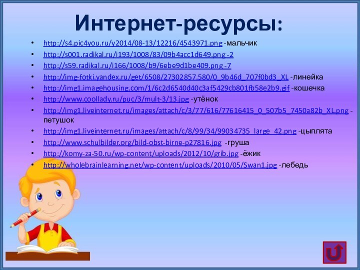 Интернет-ресурсы:http://s4.pic4you.ru/y2014/08-13/12216/4543971.png -мальчикhttp://s001.radikal.ru/i193/1008/83/09b4acc1d649.png -2http://s59.radikal.ru/i166/1008/b9/6ebe9d1be409.png -7http://img-fotki.yandex.ru/get/6508/27302857.580/0_9b46d_707f0bd3_XL -линейкаhttp://img1.imagehousing.com/1/6c2d6540d40c3af5429cb801fb58e2b9.gif -кошечкаhttp://www.coollady.ru/puc/3/mult-3/13.jpg -утёнокhttp://img1.liveinternet.ru/images/attach/c/3/77/616/77616415_0_507b5_7450a82b_XL.png -петушокhttp://img1.liveinternet.ru/images/attach/c/8/99/34/99034735_large_42.png -цыплятаhttp://www.schulbilder.org/bild-obst-birne-p27816.jpg -грушаhttp://komy-za-50.ru/wp-content/uploads/2012/10/grib.jpg -ёжикhttp://wholebrainlearning.net/wp-content/uploads/2010/05/Swan1.jpg -лебедь