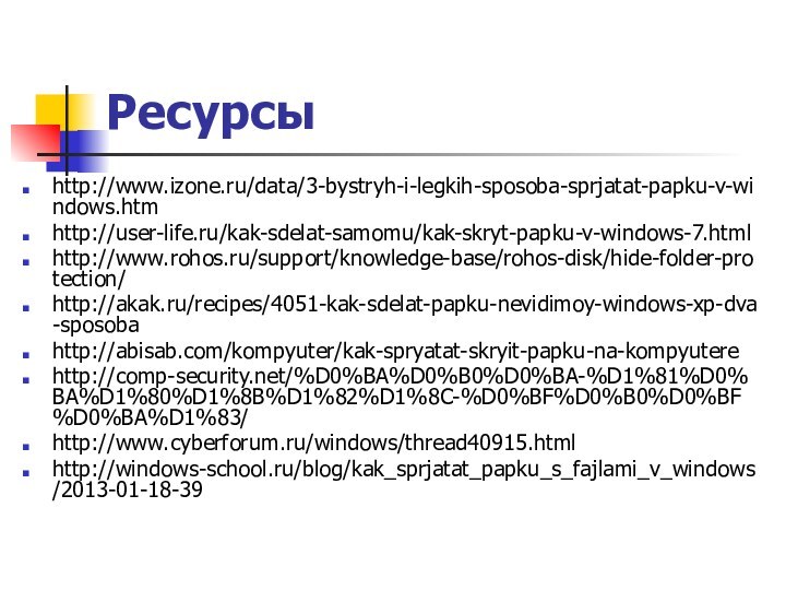Ресурсыhttp://www.izone.ru/data/3-bystryh-i-legkih-sposoba-sprjatat-papku-v-windows.htmhttp://user-life.ru/kak-sdelat-samomu/kak-skryt-papku-v-windows-7.htmlhttp://www.rohos.ru/support/knowledge-base/rohos-disk/hide-folder-protection/http://akak.ru/recipes/4051-kak-sdelat-papku-nevidimoy-windows-xp-dva-sposobahttp://abisab.com/kompyuter/kak-spryatat-skryit-papku-na-kompyuterehttp://comp-security.net/%D0%BA%D0%B0%D0%BA-%D1%81%D0%BA%D1%80%D1%8B%D1%82%D1%8C-%D0%BF%D0%B0%D0%BF%D0%BA%D1%83/http://www.cyberforum.ru/windows/thread40915.htmlhttp://windows-school.ru/blog/kak_sprjatat_papku_s_fajlami_v_windows/2013-01-18-39