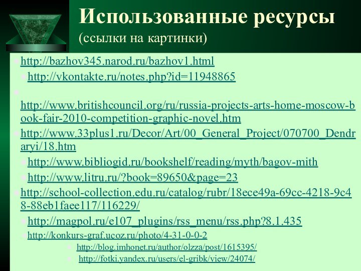 Использованные ресурсы (ссылки на картинки)http://bazhov345.narod.ru/bazhov1.htmlhttp://vkontakte.ru/notes.php?id=11948865 http://www.britishcouncil.org/ru/russia-projects-arts-home-moscow-book-fair-2010-competition-graphic-novel.htmhttp://www.33plus1.ru/Decor/Art/00_General_Project/070700_Dendraryi/18.htm http://www.bibliogid.ru/bookshelf/reading/myth/bagov-mith http://www.litru.ru/?book=89650&page=23 http://school-collection.edu.ru/catalog/rubr/18ece49a-69cc-4218-9c48-88eb1faee117/116229/http://magpol.ru/e107_plugins/rss_menu/rss.php?8.1.435 http://konkurs-graf.ucoz.ru/photo/4-31-0-0-2 http://blog.imhonet.ru/author/olzza/post/1615395/ http://fotki.yandex.ru/users/el-gribk/view/24074/