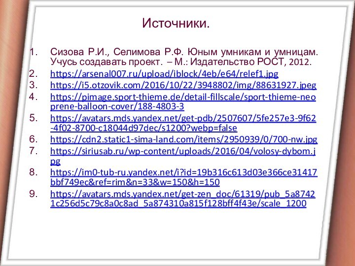 Источники.Сизова Р.И., Селимова Р.Ф. Юным умникам и умницам. Учусь создавать проект. – М.: Издательство РОСТ, 2012.https://arsenal007.ru/upload/iblock/4eb/e64/relef1.jpghttps://i5.otzovik.com/2016/10/22/3948802/img/88631927.jpeghttps://pimage.sport-thieme.de/detail-fillscale/sport-thieme-neoprene-balloon-cover/188-4803-3https://avatars.mds.yandex.net/get-pdb/2507607/5fe257e3-9f62-4f02-8700-c18044d97dec/s1200?webp=falsehttps://cdn2.static1-sima-land.com/items/2950939/0/700-nw.jpghttps://siriusab.ru/wp-content/uploads/2016/04/volosy-dybom.jpghttps://im0-tub-ru.yandex.net/i?id=19b316c613d03e366ce31417bbf749ec&ref=rim&n=33&w=150&h=150https://avatars.mds.yandex.net/get-zen_doc/61319/pub_5a87421c256d5c79c8a0c8ad_5a874310a815f128bff4f43e/scale_1200