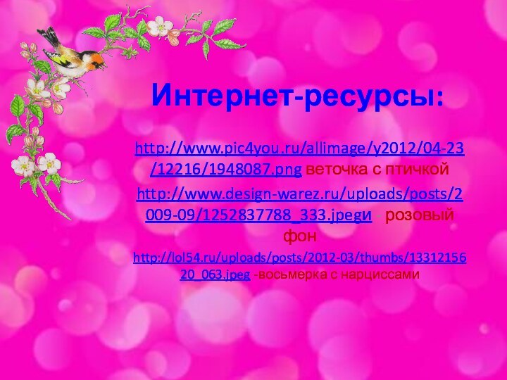 Интернет-ресурсы:http://www.pic4you.ru/allimage/y2012/04-23/12216/1948087.png веточка с птичкойhttp://www.design-warez.ru/uploads/posts/2009-09/1252837788_333.jpegи - розовый фонhttp://lol54.ru/uploads/posts/2012-03/thumbs/1331215620_063.jpeg -восьмерка с нарциссами