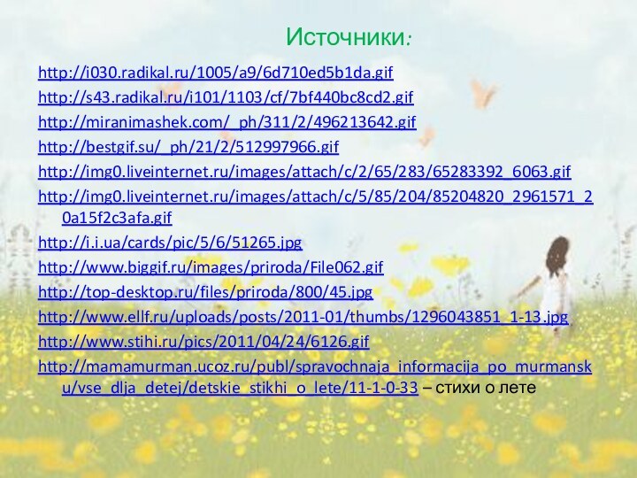 Источники:http://i030.radikal.ru/1005/a9/6d710ed5b1da.gifhttp://s43.radikal.ru/i101/1103/cf/7bf440bc8cd2.gifhttp://miranimashek.com/_ph/311/2/496213642.gifhttp://bestgif.su/_ph/21/2/512997966.gifhttp://img0.liveinternet.ru/images/attach/c/2/65/283/65283392_6063.gifhttp://img0.liveinternet.ru/images/attach/c/5/85/204/85204820_2961571_20a15f2c3afa.gifhttp://i.i.ua/cards/pic/5/6/51265.jpghttp://www.biggif.ru/images/priroda/File062.gifhttp://top-desktop.ru/files/priroda/800/45.jpghttp://www.ellf.ru/uploads/posts/2011-01/thumbs/1296043851_1-13.jpghttp://www.stihi.ru/pics/2011/04/24/6126.gifhttp://mamamurman.ucoz.ru/publ/spravochnaja_informacija_po_murmansku/vse_dlja_detej/detskie_stikhi_o_lete/11-1-0-33 – стихи о лете