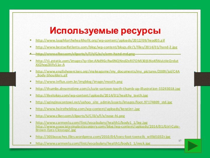 Используемые ресурсыhttp://www.laughforthehealthofit.org/wp-content/uploads/2012/09/head05.gifhttp://www.bestselfatlanta.com/blog/wp-content/blogs.dir/1/files/2014/01/hand-2.jpghttp://www.clker.com/cliparts/t/T/t/C/e/v/arm-hand-md.pnghttp://t1.gstatic.com/images?q=tbn:ANd9GcRw0NQNndZnRI7OMi30jS9ioKfWuIzVeQrdutXjQhogZ8Ifv51o-Ahttp://www.englishexercises.org/makeagame/my_documents/my_pictures/2009/jul/C4A_Body-Shoulders.gifhttp://www.influx.com.br/imgblog/image/mouth.pnghttp://thumbs.dreamstime.com/z/cute-cartoon-tooth-thumb-up-illustration-33243018.jpghttp://ifeelokay.com/wp-content/uploads/2014/01/healthy_teeth.jpghttp://aginginocontowi.net/yahoo_site_admin/assets/images/foot.97174809_std.jpghttp://www.hairsthebling.com/wp-content/uploads/keratin+.jpghttp://www.clker.com/cliparts/S/C/0/s/f/x/nose-hi.pnghttp://www.carmenlu.com/first/vocabulary/health1/body1_1/leg.jpg http://www.associatesinplasticsurgery.com/blog/wp-content/uploads/2014/01/Girl-Cute-Brown-Eyes-Closeup2.jpghttp://305bcoaches.files.wordpress.com/2010/04/toes-foot-toenails_willid1032r.jpghttp://www.carmenlu.com/first/vocabulary/health1/body1_1/neck.jpg