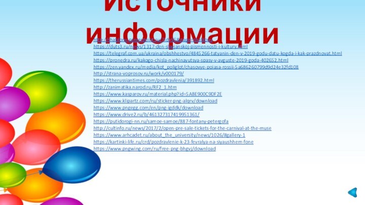 Источники информацииhttp://shablony-powerpoint.ru/?id=95&page=shablonyhttps://duts3.ru/news/1317-den-slavjanskoj-pismennosti-i-kultury.html https://telegraf.com.ua/ukraina/obshhestvo/4845266-tatyanin-den-v-2019-godu-datu-kogda-i-kak-prazdnovat.html https://pronedra.ru/kakogo-chisla-nachinayutsya-spasy-v-avguste-2019-goda-402652.htmlhttps://zen.yandex.ru/media/kot_poliglot/chasovye-poiasa-rossii-5a686260799d9d24e32fd108 http://strana-voprosov.ru/work/v000179/ https://therussiantimes.com/pozdravlenia/391892.html http://zanimatika.narod.ru/RF2_1.htmhttps://www.kasparov.ru/material.php?id=5ABE900C9DF2E https://www.klipartz.com/ru/sticker-png-alqrv/downloadhttps://www.pngegg.com/en/png-igddk/downloadhttps://www.drive2.ru/b/461327317419951361/https://putidorogi-nn.ru/samoe-samoe/887-fontany-petergofahttp://cultinfo.ru/news/2017/2/open-pre-sale-tickets-for-the-carnival-at-the-musehttps://www.arhcadet.ru/about_the_university/news/1026/#gallery-1https://kartinki-life.ru/crd/pozdravlenie-k-23-fevralya-na-siyaushhem-fonehttps://www.pngwing.com/ru/free-png-bhgvj/download