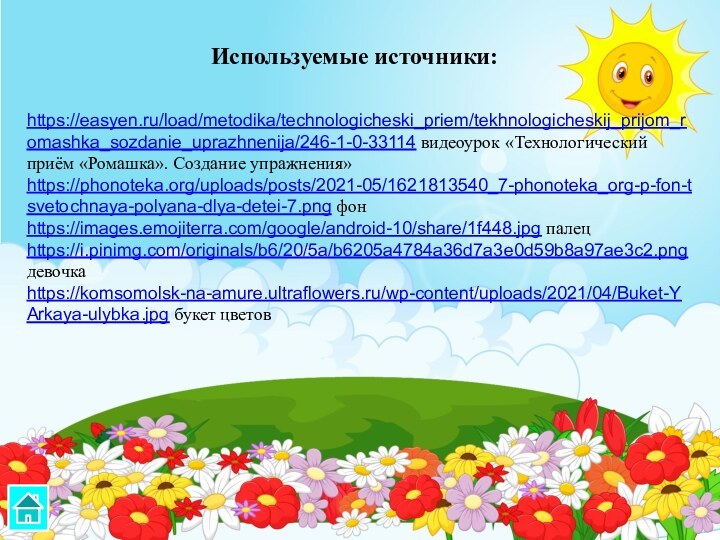 https://easyen.ru/load/metodika/technologicheski_priem/tekhnologicheskij_prijom_romashka_sozdanie_uprazhnenija/246-1-0-33114 видеоурок «Технологический приём «Ромашка». Создание упражнения»https://phonoteka.org/uploads/posts/2021-05/1621813540_7-phonoteka_org-p-fon-tsvetochnaya-polyana-dlya-detei-7.png фонhttps://images.emojiterra.com/google/android-10/share/1f448.jpg палецhttps://i.pinimg.com/originals/b6/20/5a/b6205a4784a36d7a3e0d59b8a97ae3c2.png девочкаhttps://komsomolsk-na-amure.ultraflowers.ru/wp-content/uploads/2021/04/Buket-YArkaya-ulybka.jpg букет цветовИспользуемые источники: