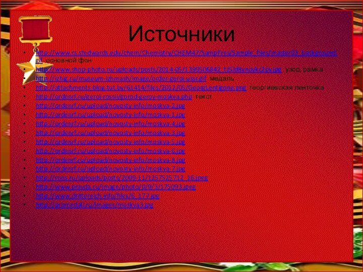 Источникиhttp://www.cs.stedwards.edu/chem/Chemistry/CHEM47/SampPres/Sample_files/master03_background.gif основной фонhttp://www.shop-photo.ru/uploads/posts/2014-05/1399506842_tz5ld8ynoykc2pv.jpg узор, рамкаhttp://izhig.ru/museum-izhmash/image/order-geroi-ussr.gif медаль http://attachments-blog.tut.by/61414/files/2012/05/GeorgLentigone.png георгиевская ленточкаhttp://ordenrf.ru/geroi-rossii/gorod-geroy-moskva.php текстhttp://ordenrf.ru/upload/novosty-info/moskva-2.jpghttp://ordenrf.ru/upload/novosty-info/moskva-1.jpghttp://ordenrf.ru/upload/novosty-info/moskva-4.jpghttp://ordenrf.ru/upload/novosty-info/moskva-3.jpghttp://ordenrf.ru/upload/novosty-info/moskva-5.jpghttp://ordenrf.ru/upload/novosty-info/moskva-6.jpghttp://ordenrf.ru/upload/novosty-info/moskva-8.jpghttp://ordenrf.ru/upload/novosty-info/moskva-7.jpghttp://rnns.ru/uploads/posts/2009-11/1257525712_16.jpeghttp://www.pravda.ru/image/photo/0/9/3/175093.jpeghttp://www.drittereich.info/files/6_177.jpghttp://promedali.ru/images/moskva3.jpg