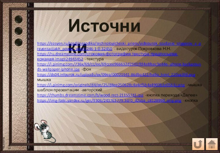 Источникиhttps://easyen.ru/load/metodika/technologicheski_priem/videourok_sozdanie_triggerov_v_prezentacijakh_power_point/246-1-0-32450 - видеоурок Покровкова Н.Н.https://ru.dreamstime.com/стоковая-фотография-текстура-предпосылки-кожаная-image24943452 -текстураhttps://i.pinimg.com/736x/69/cc/ee/69ccee966632d2101ffd4a8feac3e44e--phone-backgrounds-wallpaper-iphone.jpg -фонhttps://ds04.infourok.ru/uploads/ex/09ea/00021941-86dba422/hello_html_220aa3fd.png -мышкаhttps://i.pinimg.com/originals/d4/ee/25/d4ee250628c4a4ef5b4a4903b1e0561c.png -мышкашаблон презентации -авторскийhttps://thumbs.dreamstime.com/b/wood-rect-21155741.jpg -кнопка перехода «Далее»https://img-fotki.yandex.ru/get/9306/243763779.3d/0_d2aba_c812899d_orig.png -кнопка