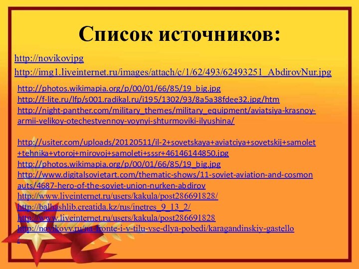 Список источников:http://novikovjpghttp://img1.liveinternet.ru/images/attach/c/1/62/493/62493251_AbdirovNur.jpghttp://photos.wikimapia.org/p/00/01/66/85/19_big.jpghttp://f-lite.ru/lfp/s001.radikal.ru/i195/1302/93/8a5a38fdee32.jpg/htmhttp://night-panther.com/military_themes/military_equipment/aviatsiya-krasnoy-armii-velikoy-otechestvennoy-voynyi-shturmoviki-ilyushina/ http://usiter.com/uploads/20120511/il-2+sovetskaya+aviatciya+sovetskij+samolet+tehnika+vtoroj+mirovoj+samoleti+sssr+46146144850.jpghttp://photos.wikimapia.org/p/00/01/66/85/19_big.jpghttp://www.digitalsovietart.com/thematic-shows/11-soviet-aviation-and-cosmonauts/4687-hero-of-the-soviet-union-nurken-abdirovhttp://www.liveinternet.ru/users/kakula/post286691828/http://balhashlib.creatida.kz/rus/inetres_9_13_2/http://www.liveinternet.ru/users/kakula/post286691828http://novikovv.ru/na-fronte-i-v-tilu-vse-dlya-pobedi/karagandinskiy-gastello /