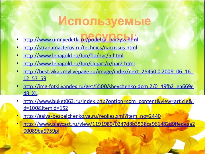 Используемые ресурсы:http://www.umnyedetki.ru/podelka_narzyss.htmlhttp://stranamasterov.ru/technics/narcissus.htmlhttp://www.lenagold.ru/fon/flo/nar/5.htmlhttp://www.lenagold.ru/fon/clipart/n/nar2.htmlhttp://best-vikas.mylivepage.ru/image/index/next_25450.0.2009_06_16_12_57_59http://img-fotki.yandex.ru/get/5500/shevchenko-dom.2/0_49fb2_ea669ed8_XLhttp://www.buket063.ru/index.php?option=com_content&view=article&id=100&Itemid=152http://galya-bespalchenko.ya.ru/replies.xml?item_no=2440http://www.playcast.ru/view/1191989/0247d8b3538ca961482d9ffedeaa200089ba9759pl