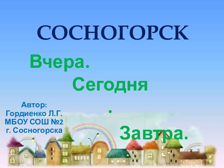 СОСНОГОРСКВчера.Сегодня.  Завтра.Автор:Гордиенко Л.Г.МБОУ СОШ №2 г. Сосногорска