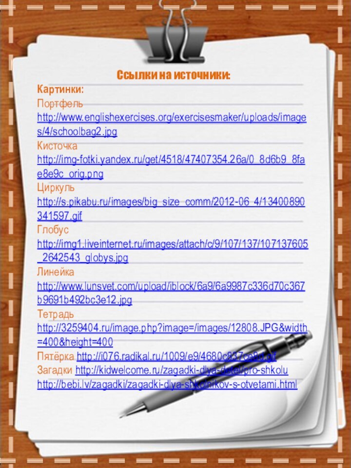 Ссылки на источники:Картинки:Портфель http://www.englishexercises.org/exercisesmaker/uploads/images/4/schoolbag2.jpgКисточка http://img-fotki.yandex.ru/get/4518/47407354.26a/0_8d6b9_8fae8e9c_orig.pngЦиркуль http://s.pikabu.ru/images/big_size_comm/2012-06_4/13400890341597.gifГлобус http://img1.liveinternet.ru/images/attach/c/9/107/137/107137605_2642543_globys.jpgЛинейка http://www.lunsvet.com/upload/iblock/6a9/6a9987c336d70c367b9691b492bc3e12.jpgТетрадь http://3259404.ru/image.php?image=/images/12808.JPG&width=400&height=400Пятёрка http://i076.radikal.ru/1009/e9/4680c837ce8d.gifЗагадки http://kidwelcome.ru/zagadki-dlya-detei/pro-shkoluhttp://bebi.lv/zagadki/zagadki-dlya-shkolnikov-s-otvetami.html