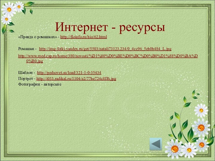 Интернет - ресурсы«Правда о ромашках» - http://floinfo.ru/bio/62.htmlРомашки - http://img-fotki.yandex.ru/get/5503/natali73123.234/0_4cc96_5eb0b484_L.jpghttp://www.med.cap.ru/home/380/novosti/%D1%80%D0%BE%D0%BC%D0%B0%D1%88%D0%BA%D0%B0.jpg Шаблон - http://pedsovet.su/load/321-1-0-35434Портрет - http://i033.radikal.ru/1104/e2/77be724c8ff6.jpgФотографии - авторские