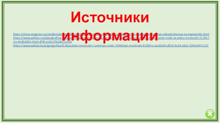 https://chess-progress.ru/media/uslovnye-oboznacheniya-na-karte-chto-takoe-uslovnye-znaki-chasto-ispolzuemye-sokrashcheniya-na-toposemke.htmlhttps://www.yaklass.ru/p/geografiya/5-klass/izobrazheniia-zemnoi-poverkhnosti-i-ikh-ispolzovanie-131512/uslovnye-znaki-na-plane-mestnosti-153917/re-6e0bd2b2-43a0-4f4f-a16d-5fb306151605https://www.yaklass.by/p/geografiya/6-klass/plan-mestnosti-i-uslovnye-znaki-7244/plan-mestnosti-8199/re-aac2baf0-d059-4c29-a8a2-339e04471c23Источники информации