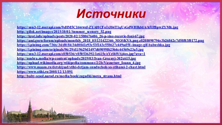 Источникиhttps://sun3-12.userapi.com/9sHM5C16wwsf-ZYAHCFo1s384T1qUsGdWHRddA/h51fBpwZYMk.jpghttp://gifok.net/images/2015/10/01/Summer_scenery_52.pnghttps://krot.info/uploads/posts/2020-02/1580676406_26-p-sine-rozovie-foni-67.jpghttps://ami.guru/forum/uploads/monthly_2018_05/131422346_MOSKVA.png.e8208090794e3b26842c7d58f03f0172.pnghttps://i.pinimg.com/736x/34/d0/84/34d0841e93e53f143c558627c449ad5f--image-gif-babushka.jpghttps://i.pinimg.com/originals/96/29/d1/9629d1497d69099f62564c44569e23a5.jpghttps://sun3-12.userapi.com/c850536/v850536392/1e615e/eYrlhWSj4os.jpg?ava=1http://umbra.media/wp-content/uploads/2019/03/Ivan-Groznyj-302x615.jpghttps://upload.wikimedia.org/wikipedia/commons/2/2b/Vasnetsov_Ioann_4.jpghttps://www.maam.ru/detskijsad/stihi-detjam-sunduchok-so-stihami-2-chast.htmlhttps://www.stihi.ru/2008/12/13/891http://baby-scool.narod.ru/media/book/zagadki/moya_strana.html