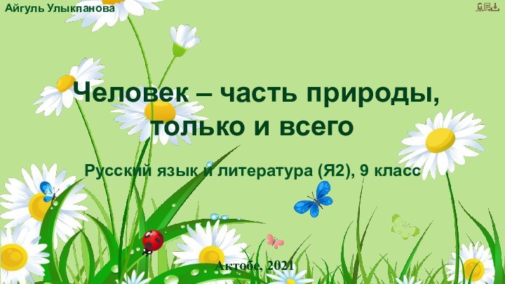 Айгуль Улыкпанова Русский язык и литература (Я2), 9 классАктобе, 2021Человек – часть природы, только и всего