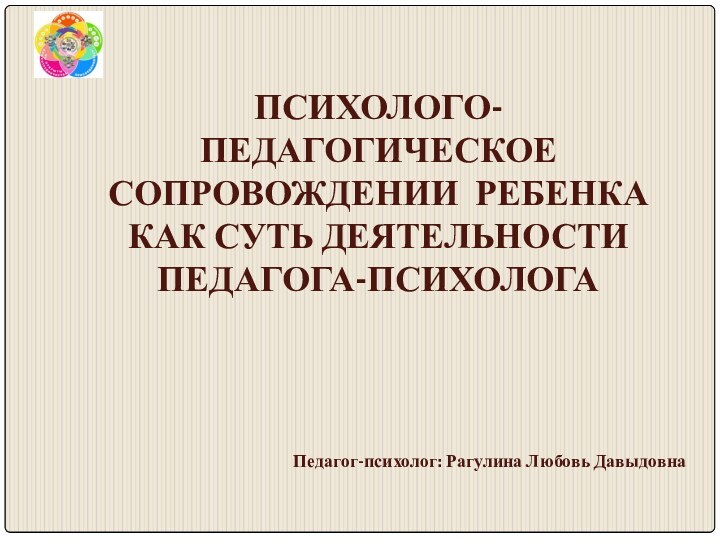 ПСИХОЛОГО-ПЕДАГОГИЧЕСКОЕ СОПРОВОЖДЕНИИ РЕБЕНКА  КАК СУТЬ ДЕЯТЕЛЬНОСТИ ПЕДАГОГА-ПСИХОЛОГАПедагог-психолог: Рагулина Любовь Давыдовна