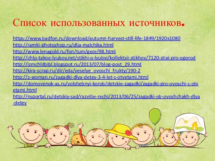 Список использованных источников.  https://www.badfon.ru/download/autumn-harvest-still-life-1849/1920x1080 http://ramki-photoshop.ru/dlja-malchika.html http://www.lenagold.ru/fon/tum/geze/98.html http://chto-takoe-lyubov.net/stikhi-o-lyubvi/kollektsii-stikhov/7120-stixi-pro-ogorod http://izmchldbibl.blogspot.ru/2013/07/blog-post_29.html http://kira-scrap.ru/dir/eda/veselye_ovoschi_frukty/190-2 http://z-woman.ru/zagadki-dlya-detey-3-4-let-s-otvetami.html http://domovenok-as.ru/volshebnyi-korob/detskie-zagadki/zagadki-pro-ovoschi-s-otvetami.html http://nsportal.ru/detskiy-sad/razvitie-rechi/2013/06/25/zagadki-ob-ovoshchakh-dlya-detey