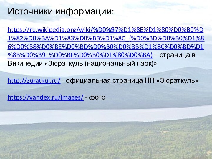 Источники информации:https://ru.wikipedia.org/wiki/%D0%97%D1%8E%D1%80%D0%B0%D1%82%D0%BA%D1%83%D0%BB%D1%8C_(%D0%BD%D0%B0%D1%86%D0%B8%D0%BE%D0%BD%D0%B0%D0%BB%D1%8C%D0%BD%D1%8B%D0%B9_%D0%BF%D0%B0%D1%80%D0%BA) – страница в Википедии «Зюраткуль (национальный парк)»http://zuratkul.ru/ - официальная страница НП «Зюраткуль»https://yandex.ru/images/ - фото