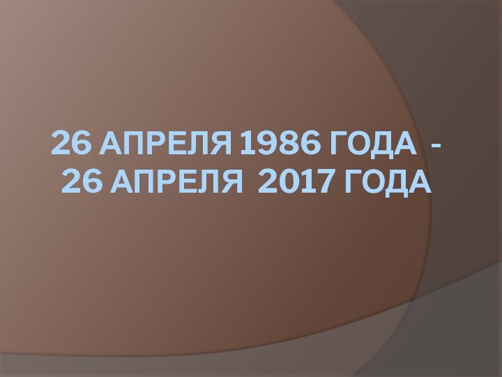 26 АПРЕЛЯ 1986 ГОДА -  26 АПРЕЛЯ 2017 ГОДА