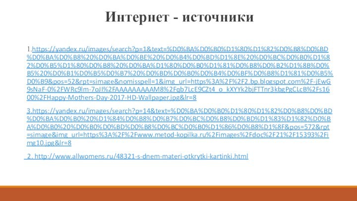 Интернет - источники 1.https://yandex.ru/images/search?p=1&text=%D0%BA%D0%B0%D1%80%D1%82%D0%B8%D0%BD%D0%BA%D0%B8%20%D0%BA%D0%BE%20%D0%B4%D0%BD%D1%8E%20%D0%BC%D0%B0%D1%82%D0%B5%D1%80%D0%B8%20%D0%BA%D1%80%D0%B0%D1%81%D0%B8%D0%B2%D1%8B%D0%B5%20%D0%B1%D0%B5%D0%B7%20%D0%BD%D0%B0%D0%B4%D0%BF%D0%B8%D1%81%D0%B5%D0%B9&pos=52&rpt=simage&nomisspell=1&img_url=https%3A%2F%2F2.bp.blogspot.com%2F-jEwG9sNaF-0%2FWRc9lm-7oJI%2FAAAAAAAAAM8%2Fqb7LcE9CZt4_o_kXYYk2bjFTTnr3kbgPgCLcB%2Fs1600%2FHappy-Mothers-Day-2017-HD-Wallpaper.jpg&lr=8 3.https://yandex.ru/images/search?p=14&text=%D0%BA%D0%B0%D1%80%D1%82%D0%B8%D0%BD%D0%BA%D0%B0%20%D1%84%D0%B8%D0%B7%D0%BC%D0%B8%D0%BD%D1%83%D1%82%D0%BA%D0%B0%20%D0%B0%D0%BD%D0%B8%D0%BC%D0%B0%D1%86%D0%B8%D1%8F&pos=572&rpt=simage&img_url=https%3A%2F%2Fwww.metod-kopilka.ru%2Fimages%2Fdoc%2F21%2F15393%2Fimg10.jpg&lr=8  2. http://www.allwomens.ru/48321-s-dnem-materi-otkrytki-kartinki.html